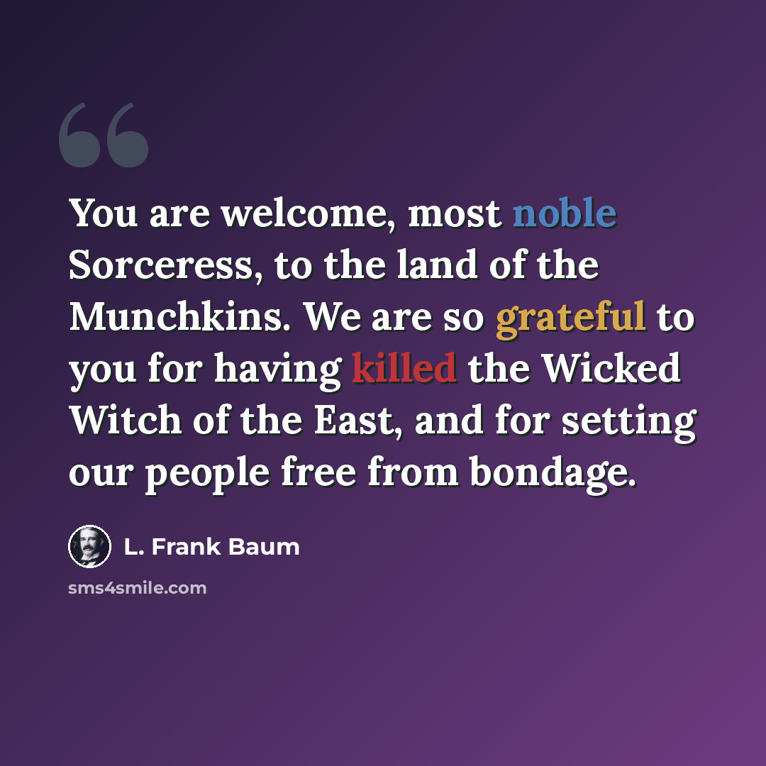 “You are welcome, most noble Sorceress, to the land of the Munchkins. We are so grateful to you for having killed the Wicked Witch of the East, and for setting our people free from bondage.” quote by L. Frank Baum