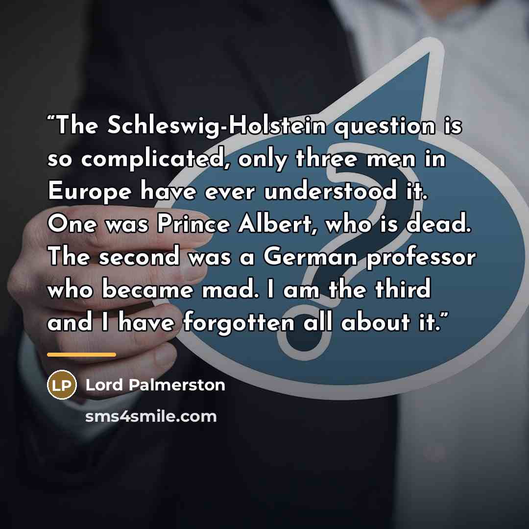 “The Schleswig-Holstein question is so complicated, only three men in Europe have ever understood it. One was Prince Albert, who is dead. The second was a German professor who became mad. I am the third and I have forgotten all about it.” quote by Lord Palmerston