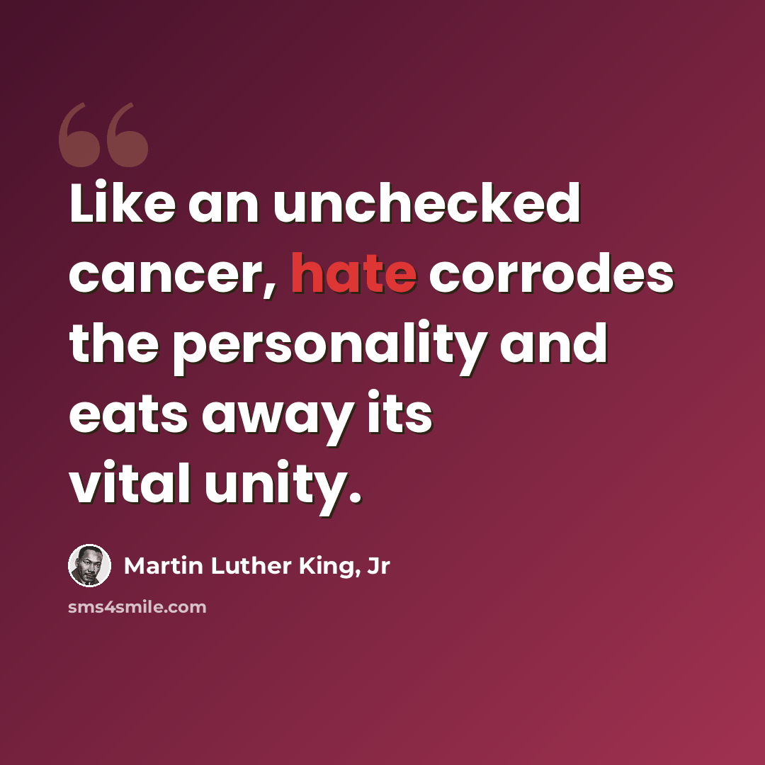 “Like an unchecked cancer, hate corrodes the personality and eats away its vital unity.” quote by Martin Luther King, Jr