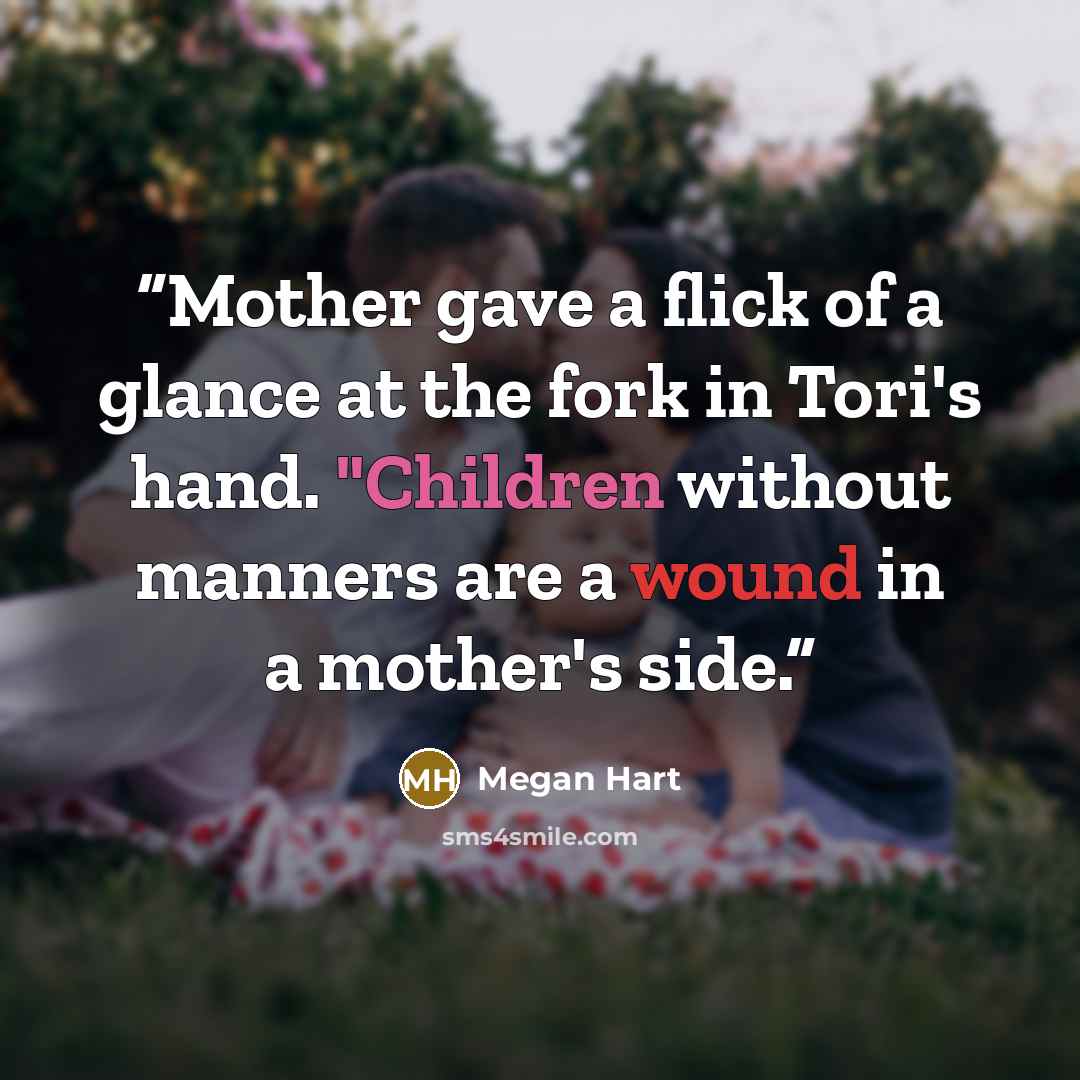 “Mother gave a flick of a glance at the fork in Tori's hand. "Children without manners are a wound in a mother's side.” quote by Megan Hart