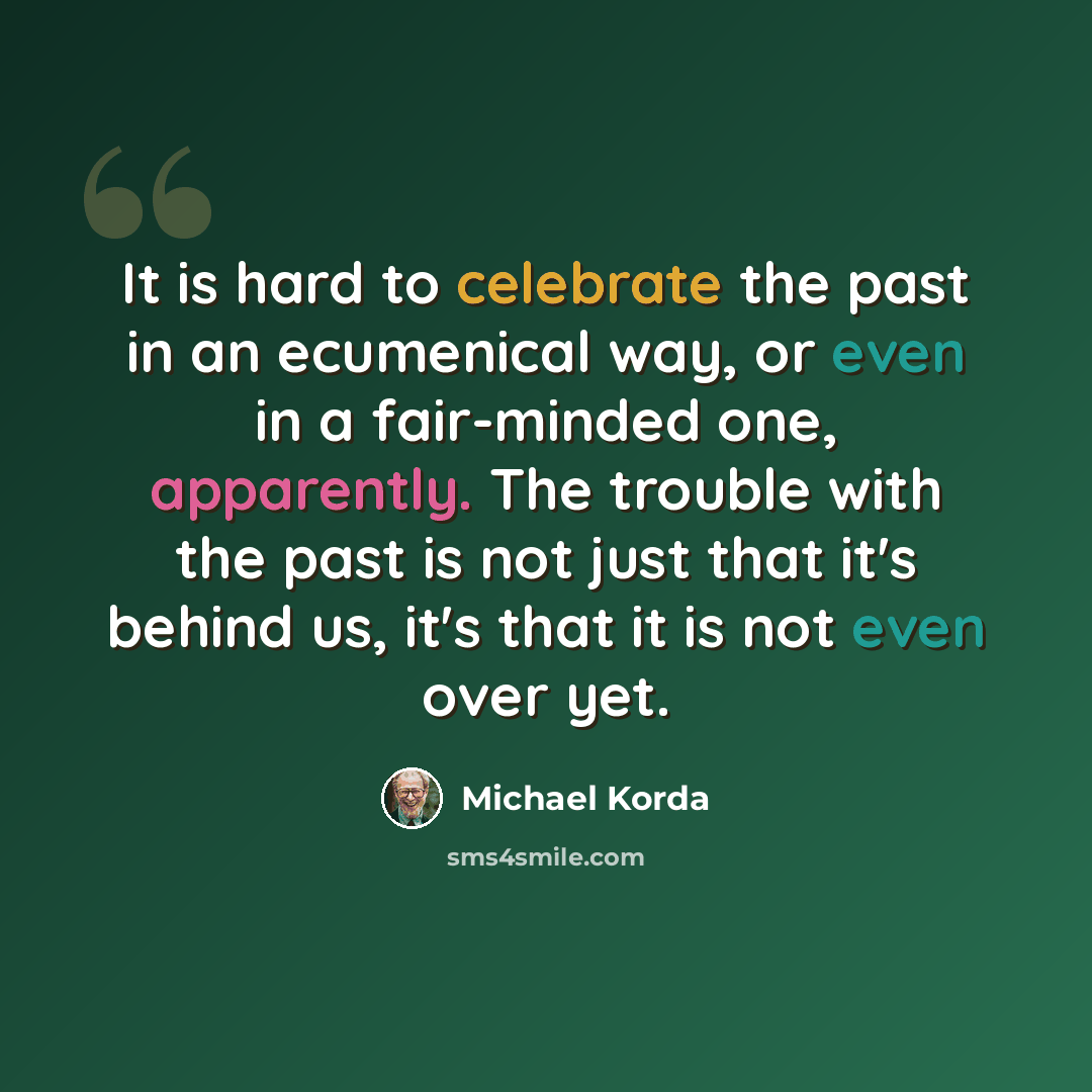 “It is hard to celebrate the past in an ecumenical way, or even in a fair-minded one, apparently. The trouble with the past is not just that it's behind us, it's that it is not even over yet.” quote by Michael Korda