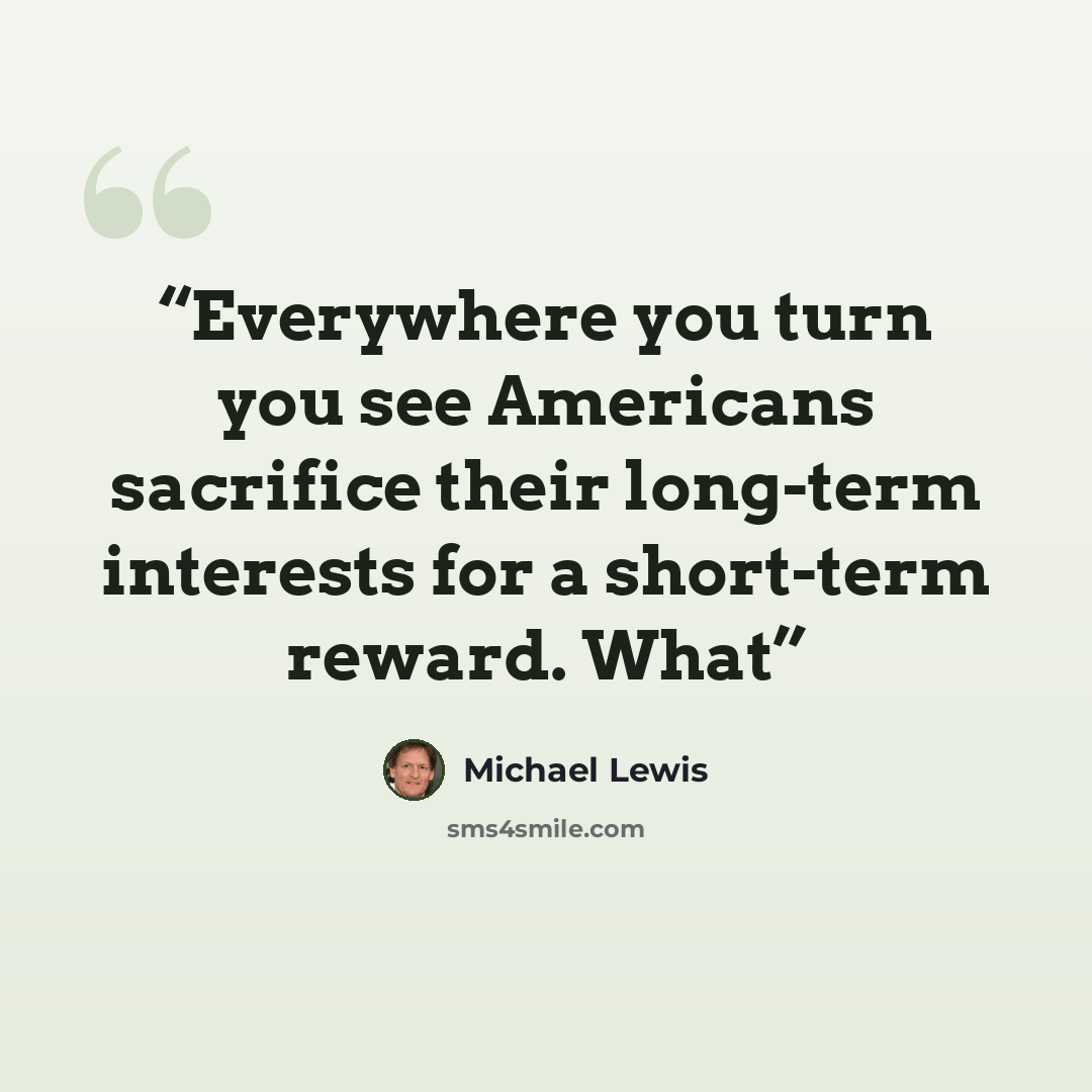 “Everywhere you turn you see Americans sacrifice their long-term interests for a short-term reward. What” quote by Michael Lewis