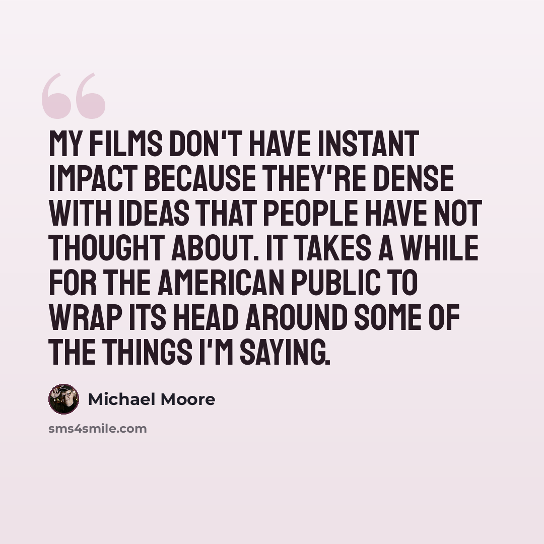 “My films don't have instant impact because they're dense with ideas that people have not thought about. It takes a while for the American public to wrap its head around some of the things I'm saying.” quote by Michael Moore