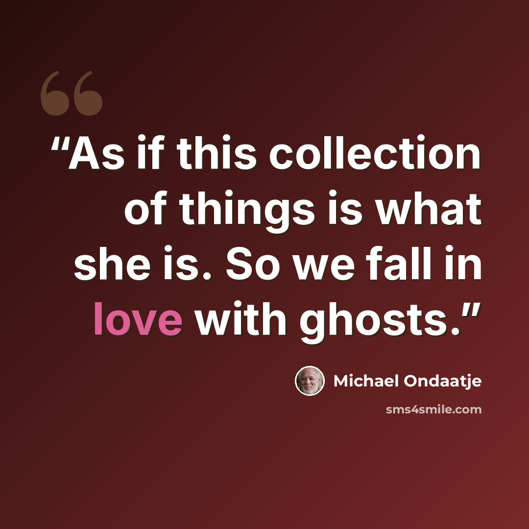“As if this collection of things is what she is. So we fall in love with ghosts.” quote by Michael Ondaatje