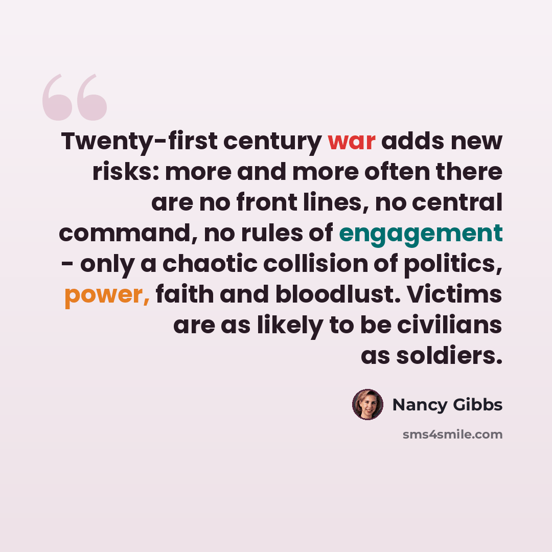 “Twenty-first century war adds new risks: more and more often there are no front lines, no central command, no rules of engagement - only a chaotic collision of politics, power, faith and bloodlust. Victims are as likely to be civilians as soldiers.” quote by Nancy Gibbs