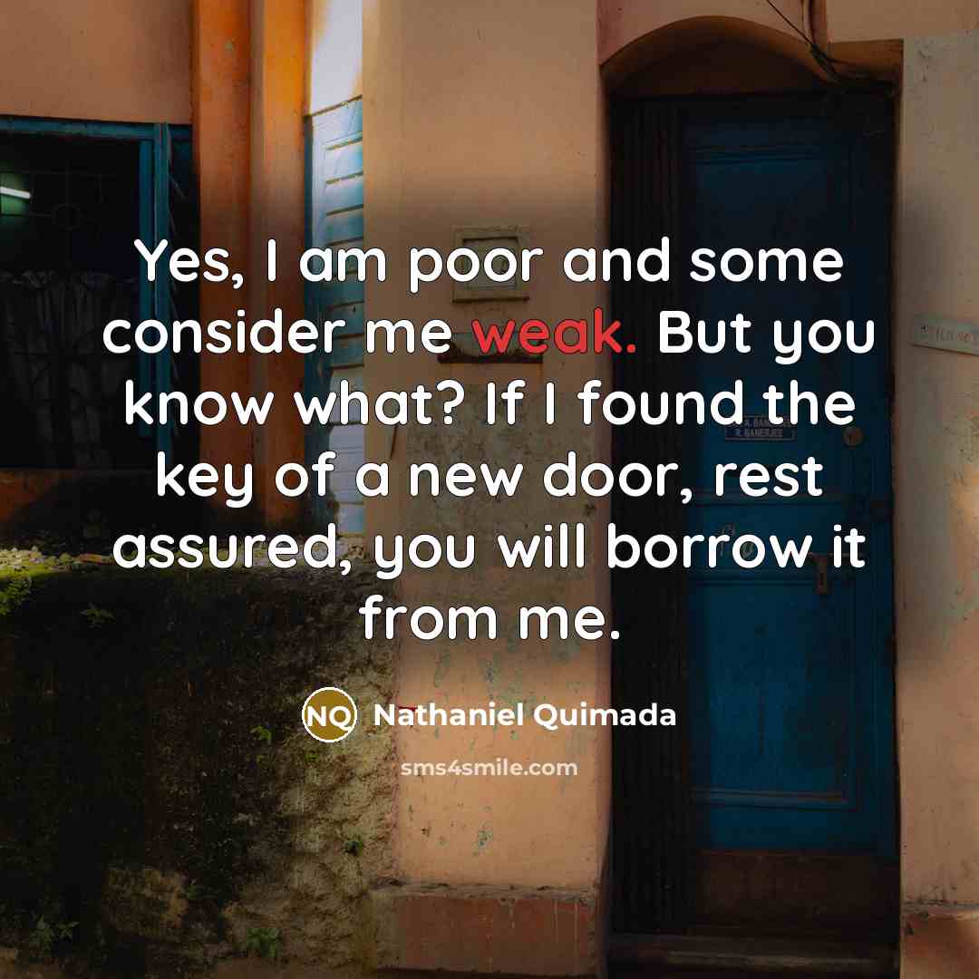 “Yes, I am poor and some consider me weak. But you know what? If I found the key of a new door, rest assured, you will borrow it from me.” quote by Nathaniel Quimada