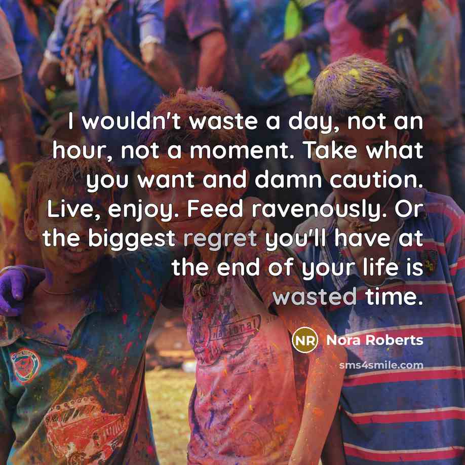 “I wouldn't waste a day, not an hour, not a moment. Take what you want and damn caution. Live, enjoy. Feed ravenously. Or the biggest regret you'll have at the end of your life is wasted time.” quote by Nora Roberts