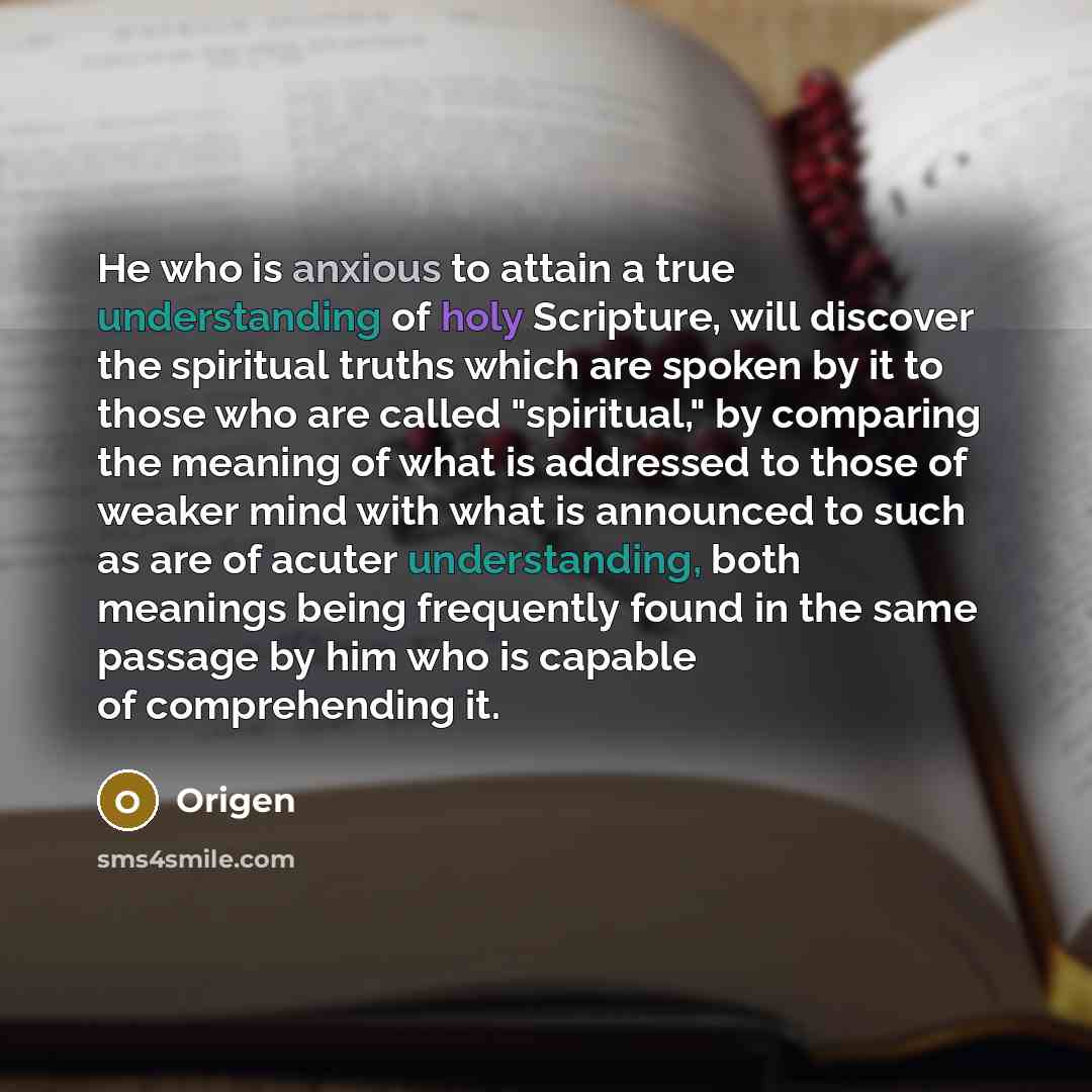 “He who is anxious to attain a true understanding of holy Scripture, will discover the spiritual truths which are spoken by it to those who are called "spiritual," by comparing the meaning of what is addressed to those of weaker mind with what is announced to such as are of acuter understanding…” quote by Origen