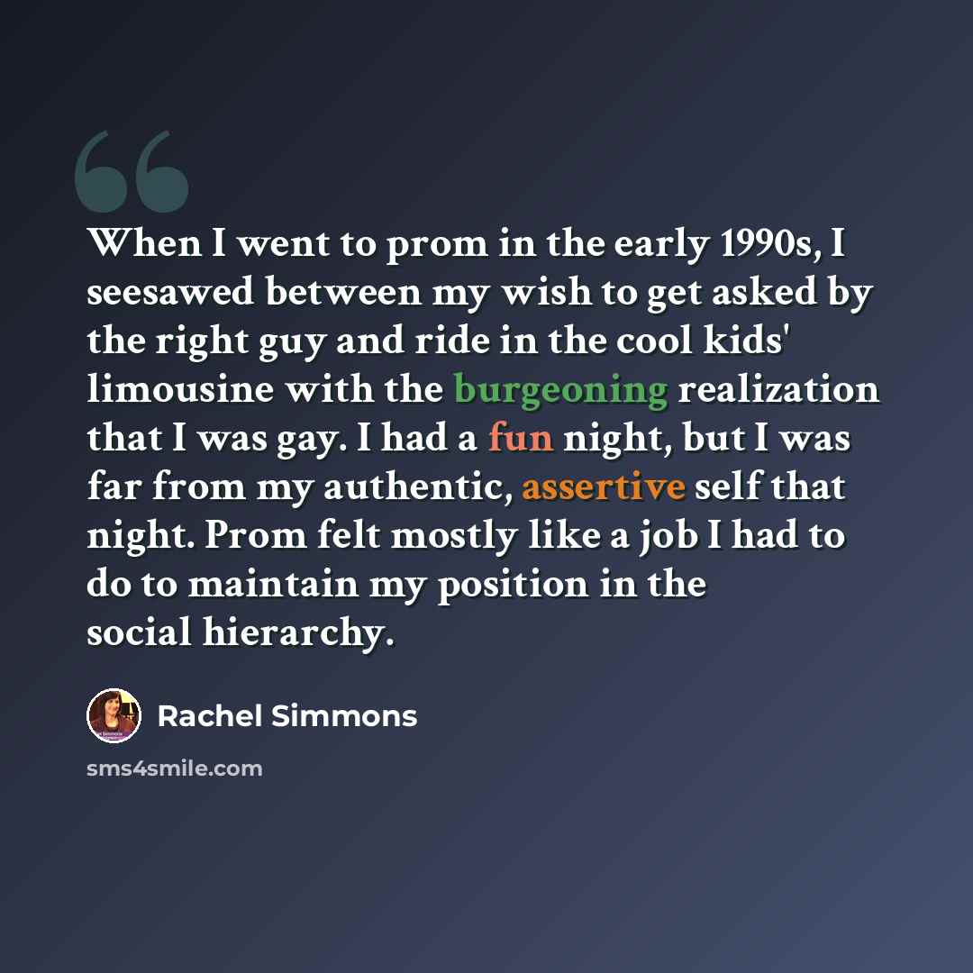 “When I went to prom in the early 1990s, I seesawed between my wish to get asked by the right guy and ride in the cool kids' limousine with the burgeoning realization that I was gay. I had a fun night, but I was far from my authentic, assertive self that night. Prom felt mostly like a job I had to…” quote by Rachel Simmons