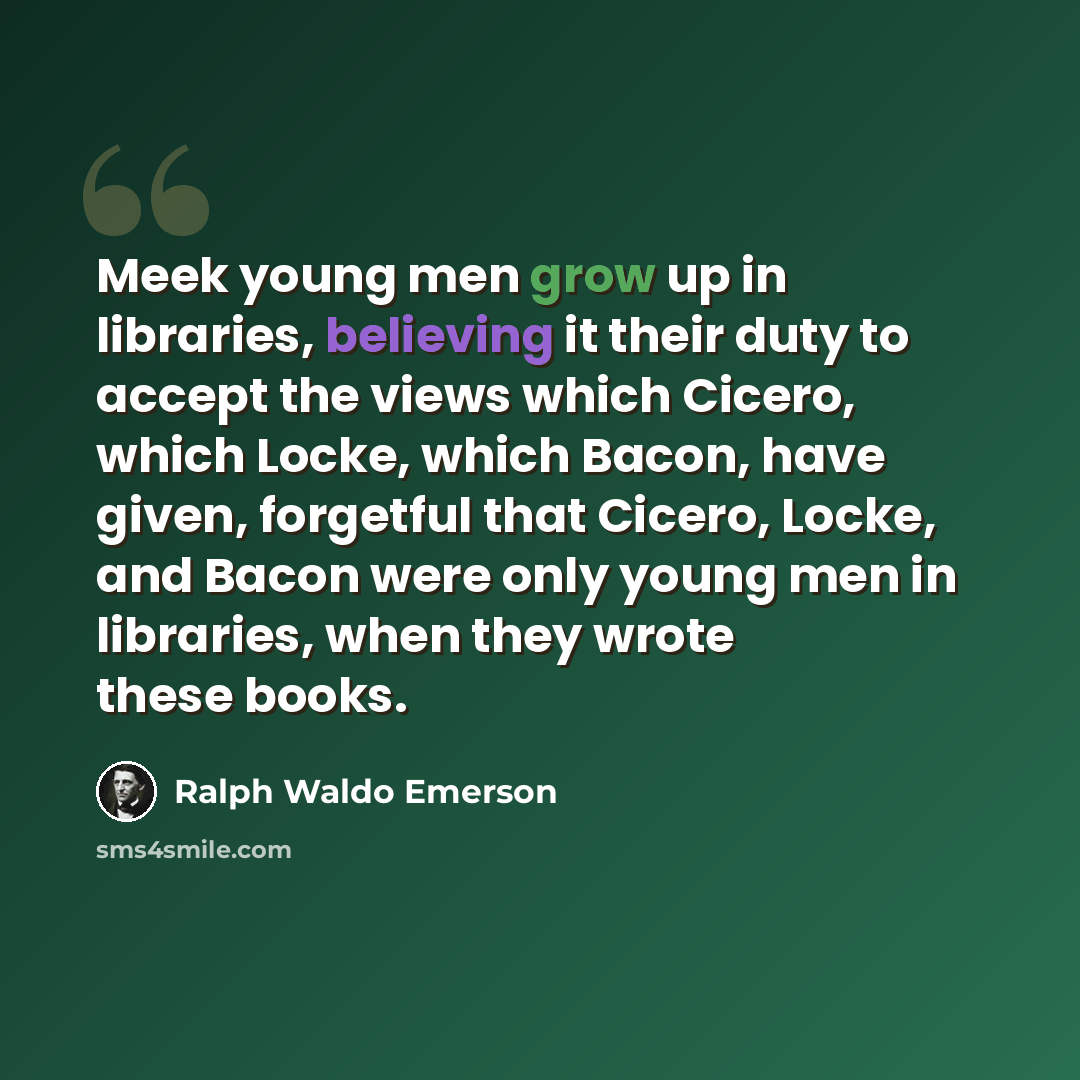 “Meek young men grow up in libraries, believing it their duty to accept the views which Cicero, which Locke, which Bacon, have given, forgetful that Cicero, Locke, and Bacon were only young men in libraries, when they wrote these books.” quote by Ralph Waldo Emerson