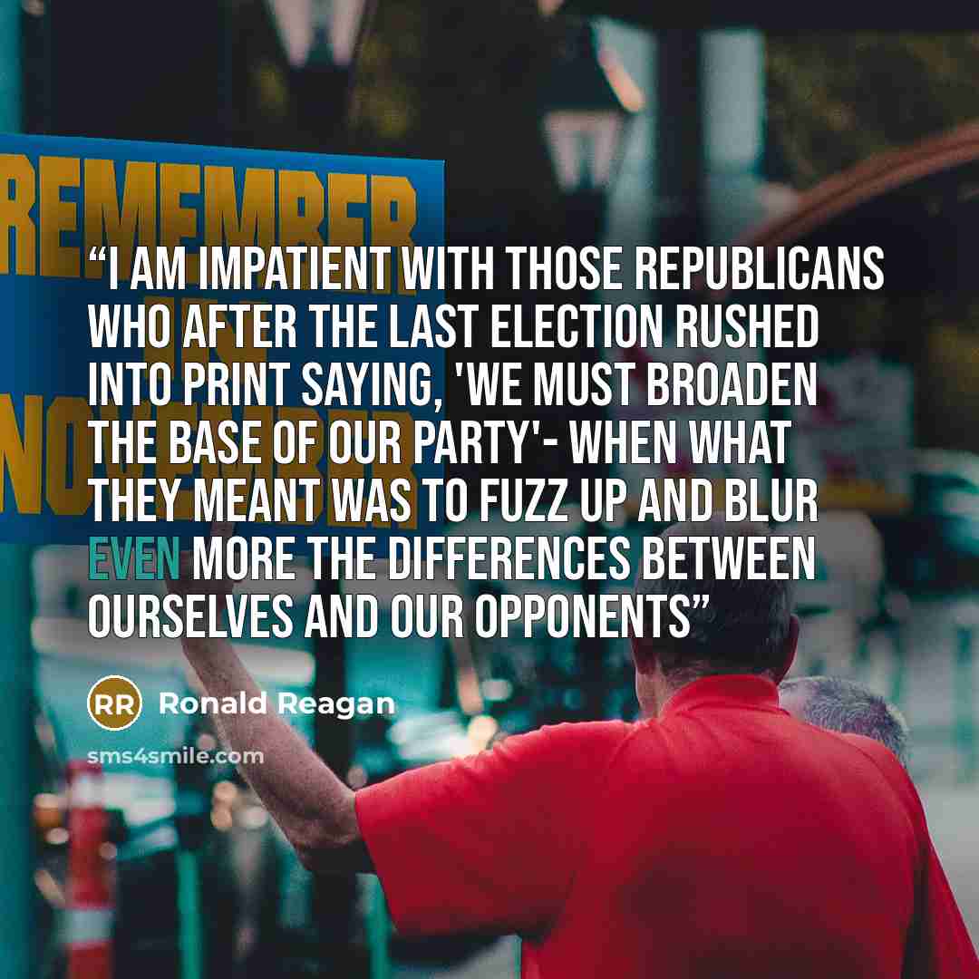 “I am impatient with those Republicans who after the last election rushed into print saying, 'We must broaden the base of our party'- when what they meant was to fuzz up and blur even more the differences between ourselves and our opponents” quote by Ronald Reagan