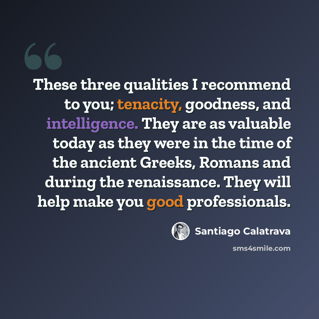 “These three qualities I recommend to you; tenacity, goodness, and intelligence. They are as valuable today as they were in the time of the ancient Greeks, Romans and during the renaissance. They will help make you good professionals.” quote by Santiago Calatrava