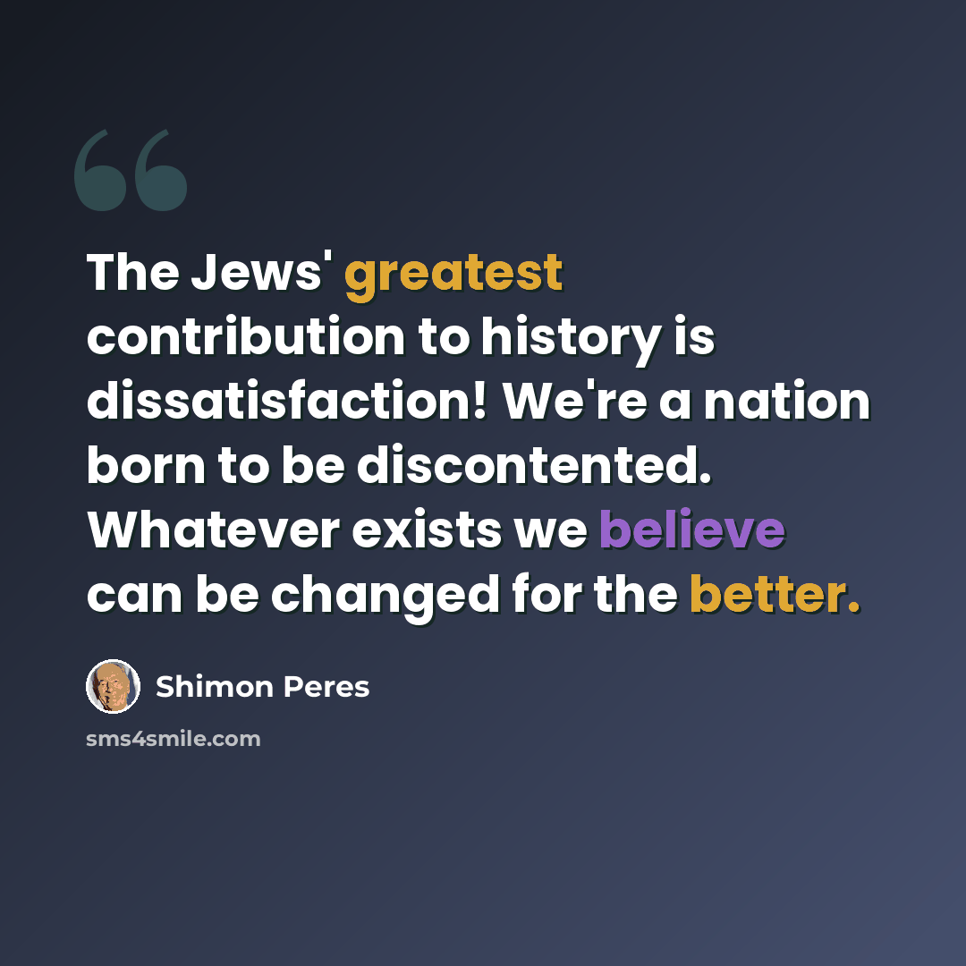 “The Jews' greatest contribution to history is dissatisfaction! We're a nation born to be discontented. Whatever exists we believe can be changed for the better.” quote by Shimon Peres