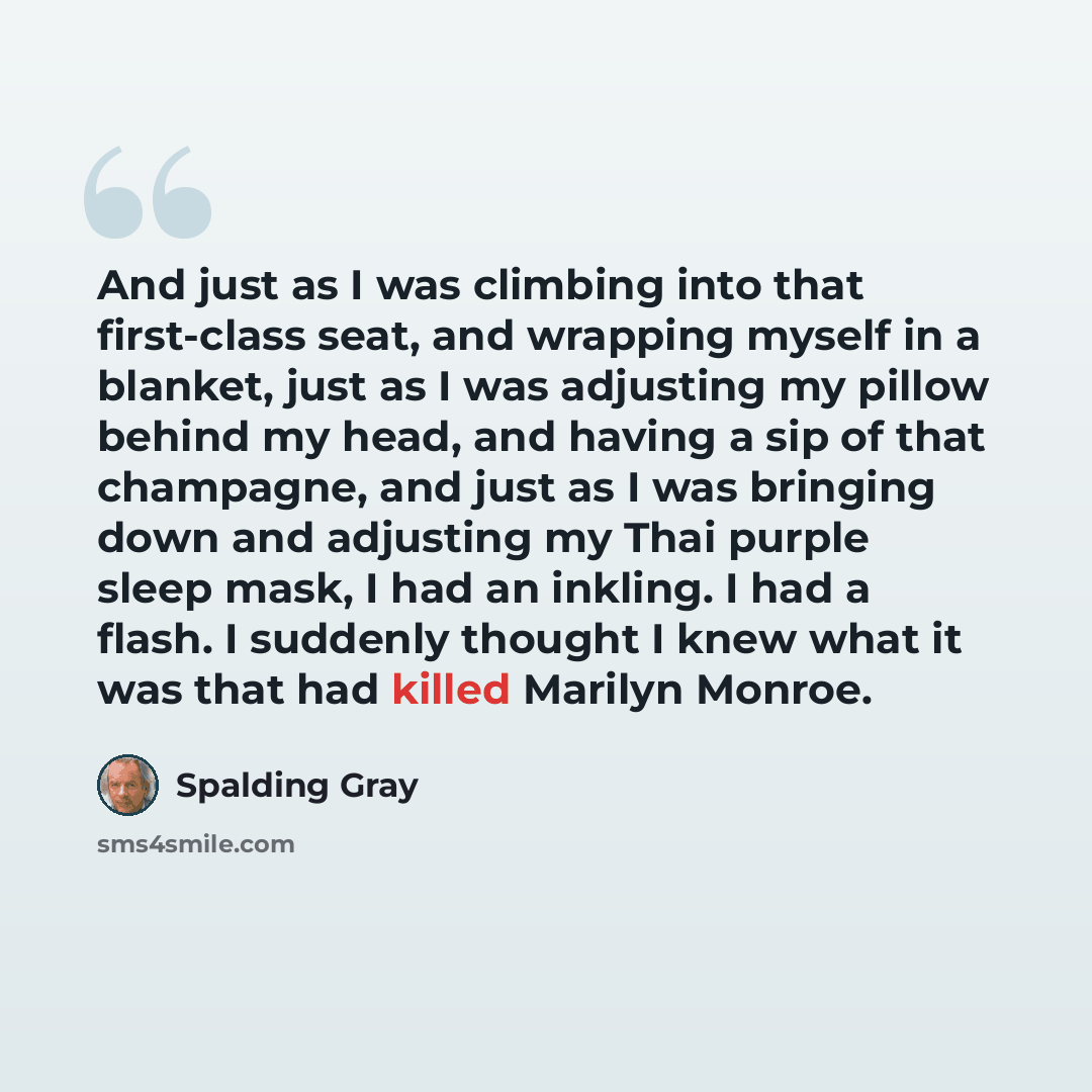 “And just as I was climbing into that first-class seat, and wrapping myself in a blanket, just as I was adjusting my pillow behind my head, and having a sip of that champagne, and just as I was bringing down and adjusting my Thai purple sleep mask, I had an inkling. I had a flash. I suddenly…” quote by Spalding Gray
