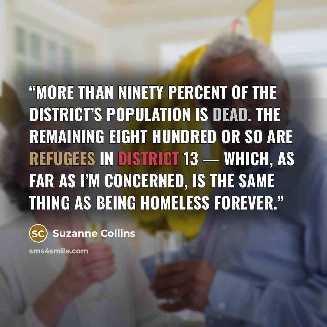 “More than ninety percent of the district’s population is dead. The remaining eight hundred or so are refugees in District 13 — which, as far as I’m concerned, is the same thing as being homeless forever.” quote by Suzanne Collins