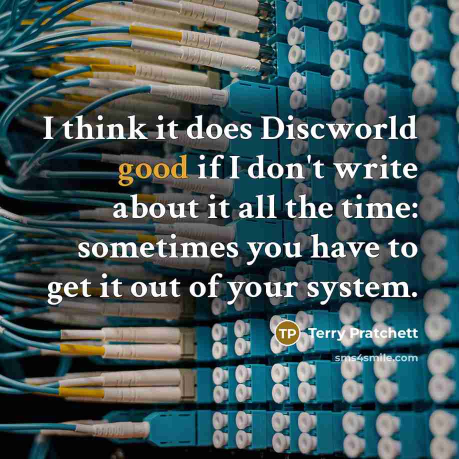 “I think it does Discworld good if I don't write about it all the time: sometimes you have to get it out of your system.” quote by Terry Pratchett