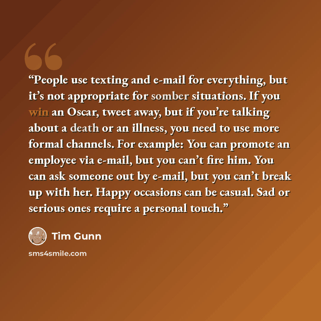 “People use texting and e-mail for everything, but it’s not appropriate for somber situations. If you win an Oscar, tweet away, but if you’re talking about a death or an illness, you need to use more formal channels. For example: You can promote an employee via e-mail, but you can’t fire him. You…” quote by Tim Gunn