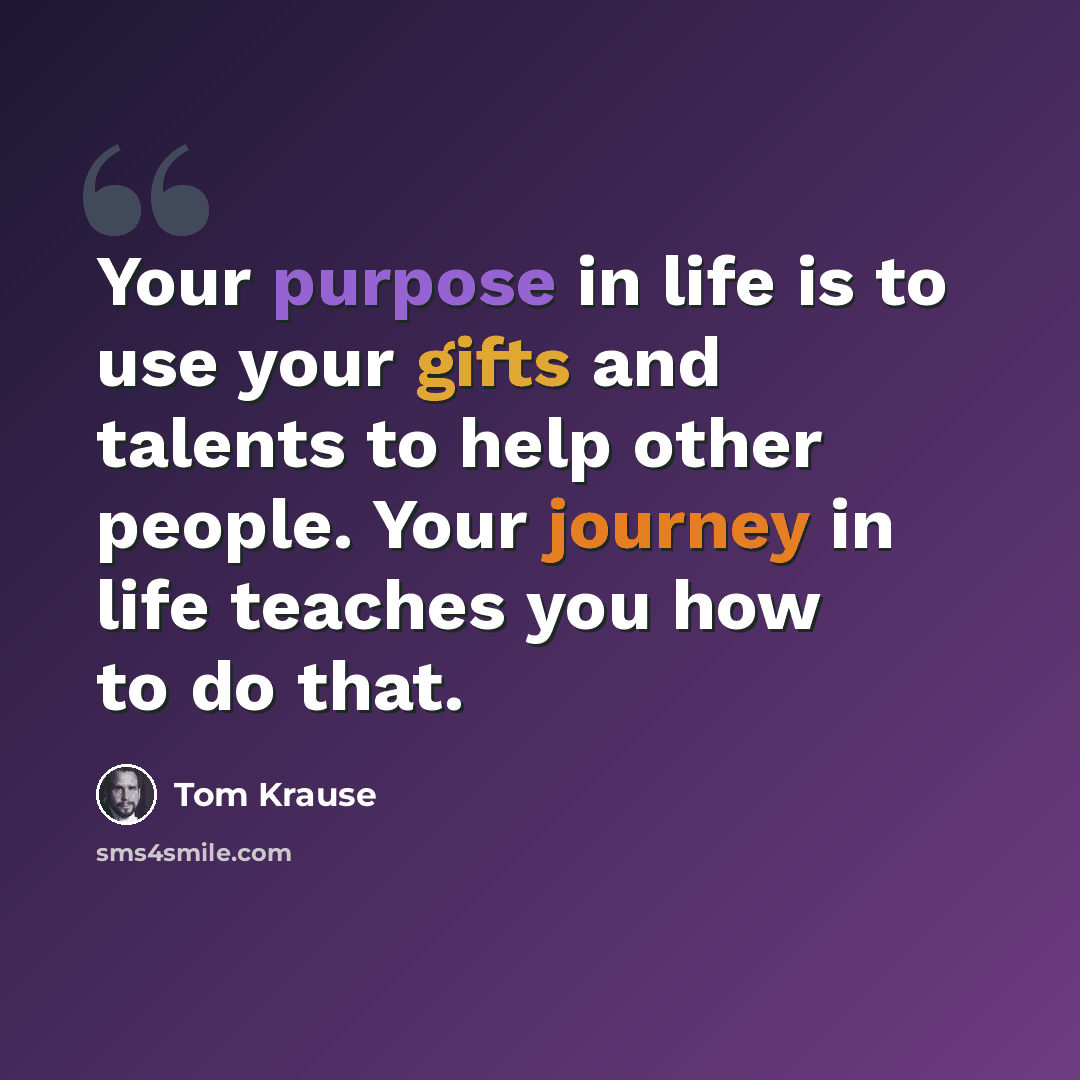 “Your purpose in life is to use your gifts and talents to help other people. Your journey in life teaches you how to do that.” quote by Tom Krause
