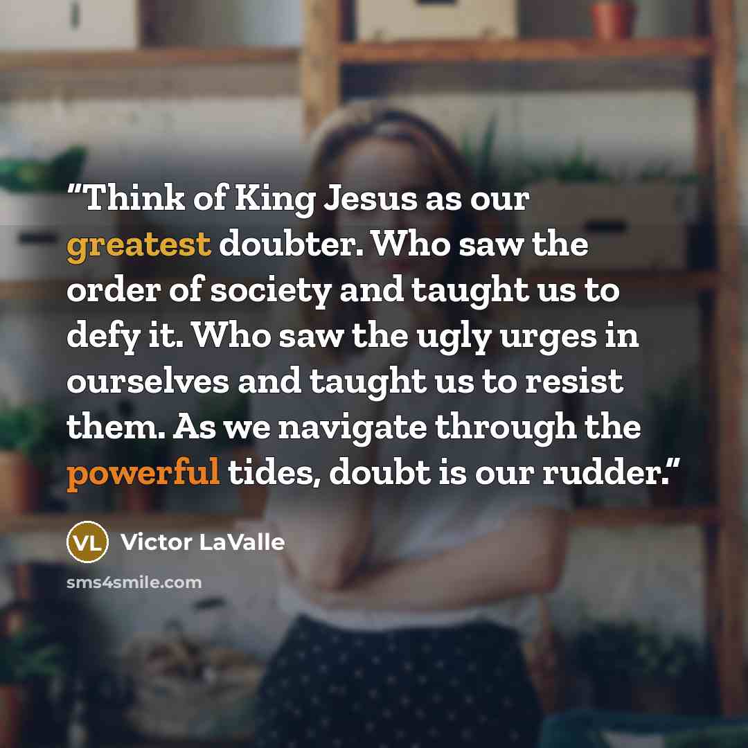 “Think of King Jesus as our greatest doubter. Who saw the order of society and taught us to defy it. Who saw the ugly urges in ourselves and taught us to resist them. As we navigate through the powerful tides, doubt is our rudder.” quote by Victor LaValle