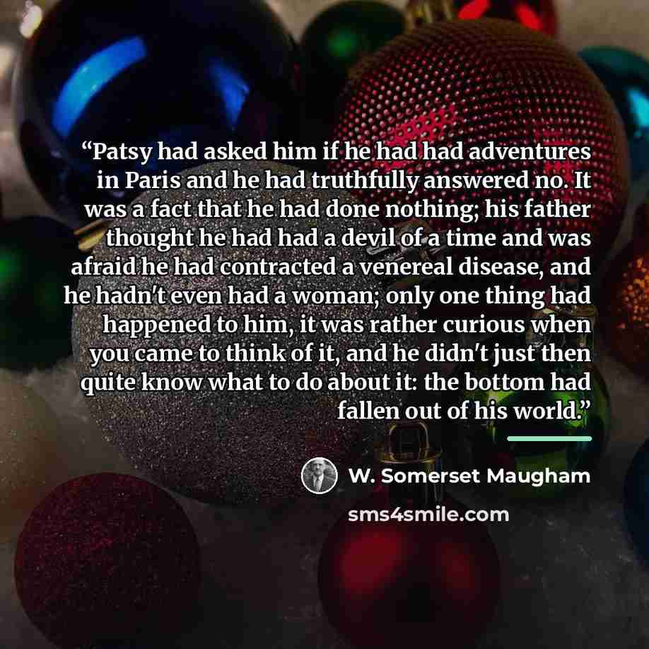 “Patsy had asked him if he had had adventures in Paris and he had truthfully answered no. It was a fact that he had done nothing; his father thought he had had a devil of a time and was afraid he had contracted a venereal disease, and he hadn't even had a woman; only one thing had happened to him…” quote by W. Somerset Maugham