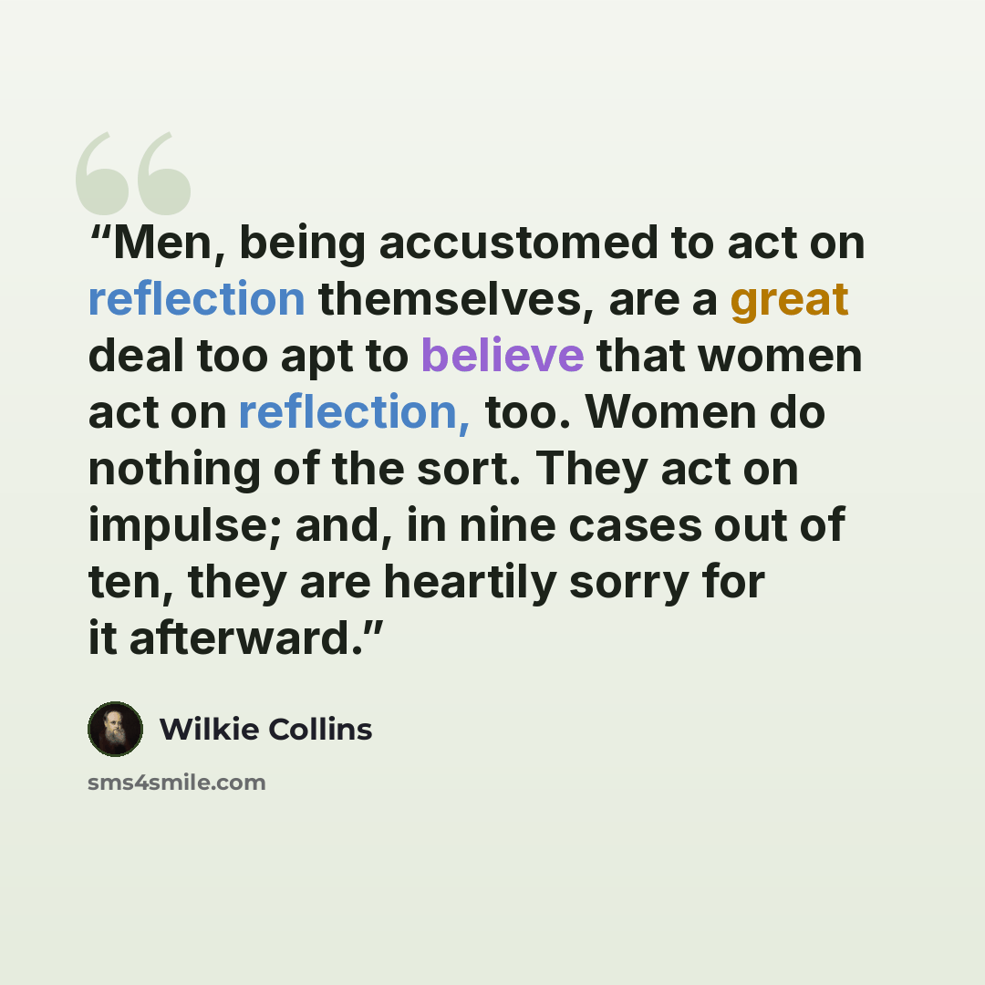 “Men, being accustomed to act on reflection themselves, are a great deal too apt to believe that women act on reflection, too. Women do nothing of the sort. They act on impulse; and, in nine cases out of ten, they are heartily sorry for it afterward.” quote by Wilkie Collins