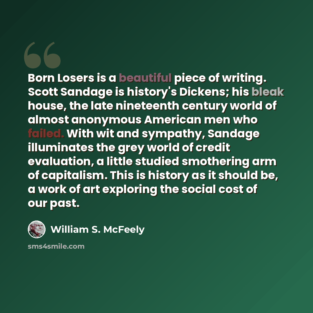 “Born Losers is a beautiful piece of writing. Scott Sandage is history's Dickens; his bleak house, the late nineteenth century world of almost anonymous American men who failed. With wit and sympathy, Sandage illuminates the grey world of credit evaluation, a little studied smothering arm of…” quote by William S. McFeely