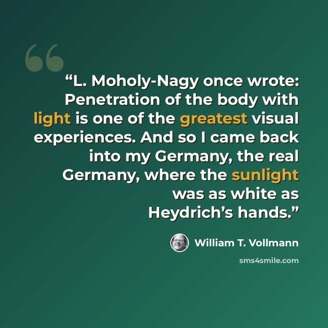 “L. Moholy-Nagy once wrote: Penetration of the body with light is one of the greatest visual experiences. And so I came back into my Germany, the real Germany, where the sunlight was as white as Heydrich’s hands.” quote by William T. Vollmann