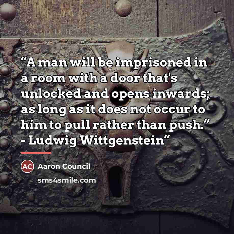 “A man will be imprisoned in a room with a door that's unlocked and opens inwards; as long as it does not occur to him to pull rather than push.” - Ludwig Wittgenstein” quote by Aaron Council