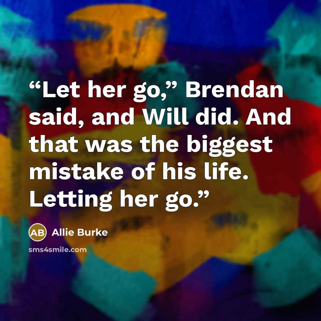 “Let her go,” Brendan said, and Will did. And that was the biggest mistake of his life. Letting her go.” quote by Allie Burke