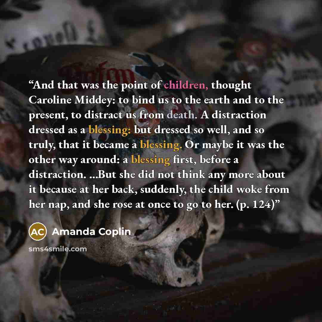 “And that was the point of children, thought Caroline Middey: to bind us to the earth and to the present, to distract us from death. A distraction dressed as a blessing: but dressed so well, and so truly, that it became a blessing. Or maybe it was the other way around: a blessing first, before a…” quote by Amanda Coplin