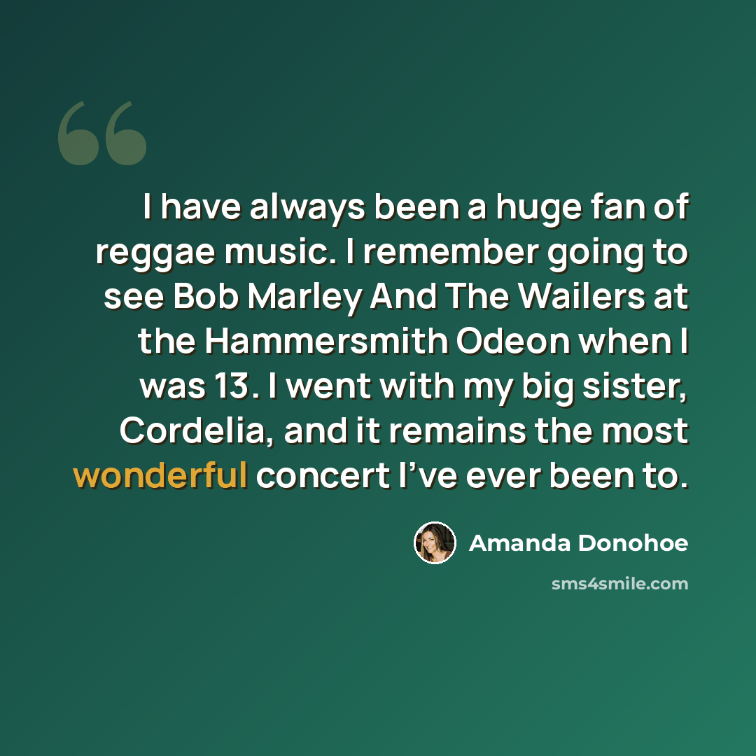 “I have always been a huge fan of reggae music. I remember going to see Bob Marley And The Wailers at the Hammersmith Odeon when I was 13. I went with my big sister, Cordelia, and it remains the most wonderful concert I've ever been to.” quote by Amanda Donohoe
