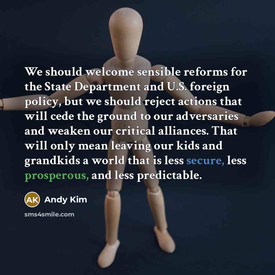 “We should welcome sensible reforms for the State Department and U.S. foreign policy, but we should reject actions that will cede the ground to our adversaries and weaken our critical alliances. That will only mean leaving our kids and grandkids a world that is less secure, less prosperous, and…” quote by Andy Kim