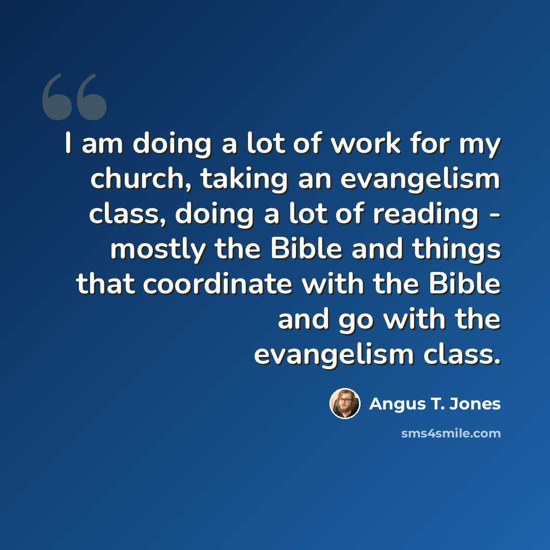 “I am doing a lot of work for my church, taking an evangelism class, doing a lot of reading - mostly the Bible and things that coordinate with the Bible and go with the evangelism class.” quote by Angus T. Jones