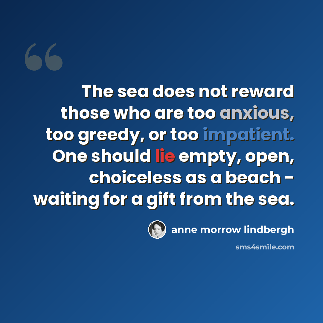 “The sea does not reward those who are too anxious, too greedy, or too impatient. One should lie empty, open, choiceless as a beach - waiting for a gift from the sea.” quote by Anne Morrow Lindbergh