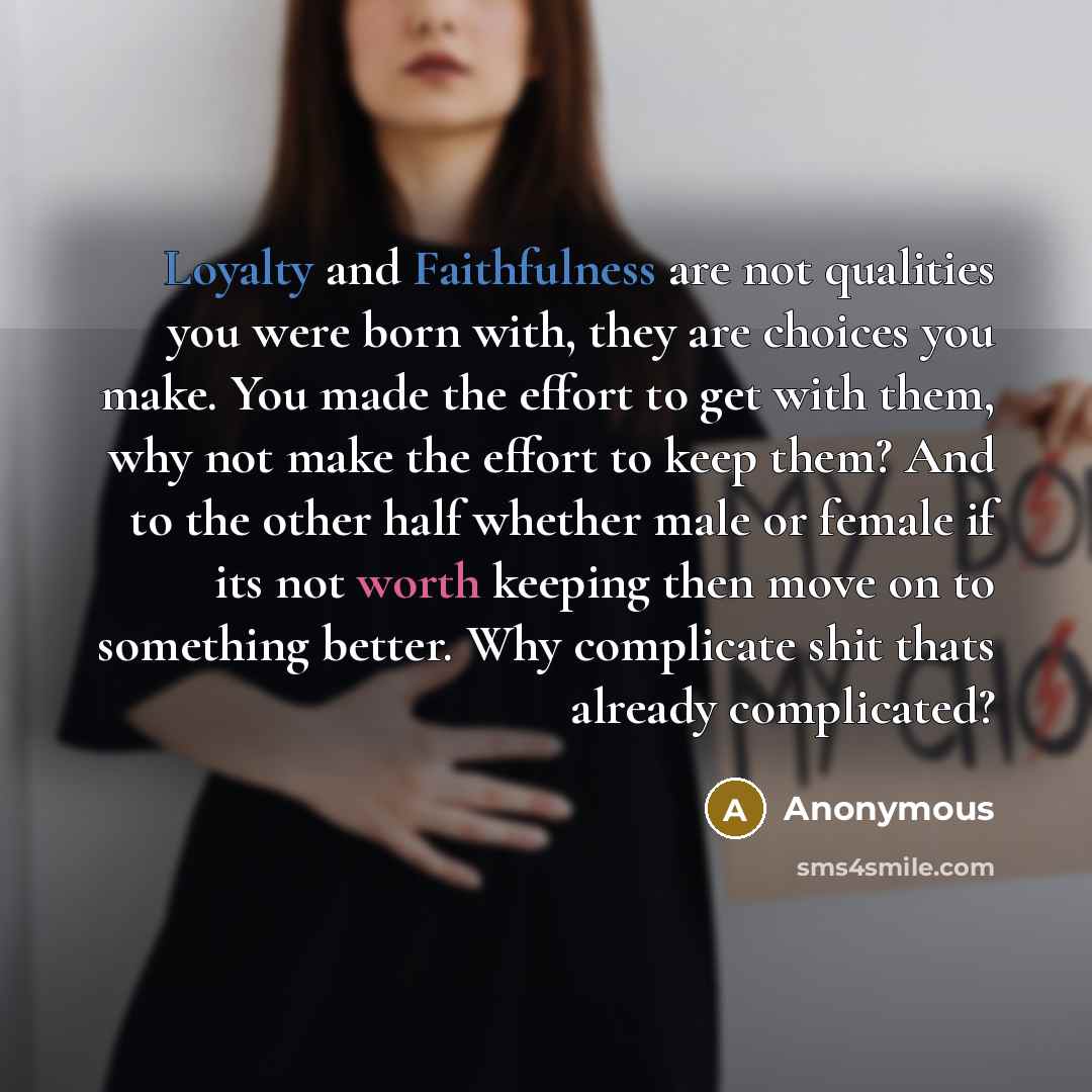 “Loyalty and Faithfulness are not qualities you were born with, they are choices you make. You made the effort to get with them, why not make the effort to keep them? And to the other half whether male or female if its not worth keeping then move on to something better. Why complicate shit thats…” quote by Anonymous