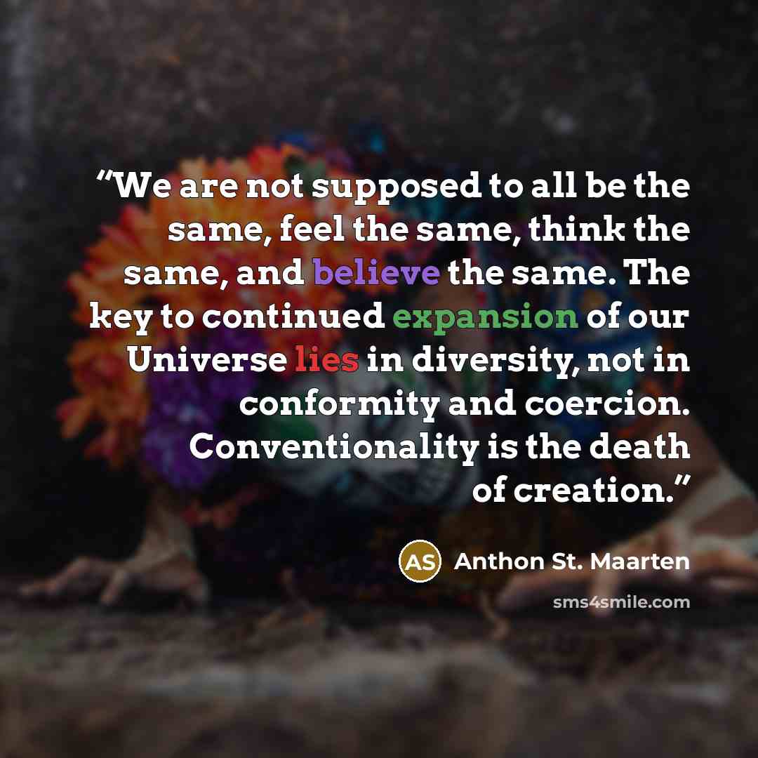 “We are not supposed to all be the same, feel the same, think the same, and believe the same. The key to continued expansion of our Universe lies in diversity, not in conformity and coercion. Conventionality is the death of creation.” quote by Anthon St. Maarten