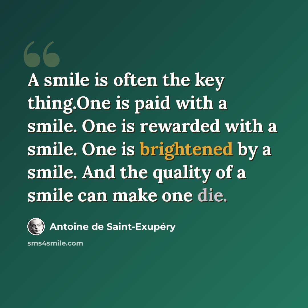 “A smile is often the key thing.One is paid with a smile. One is rewarded with a smile. One is brightened by a smile. And the quality of a smile can make one die.” quote by Antoine de Saint-Exupery