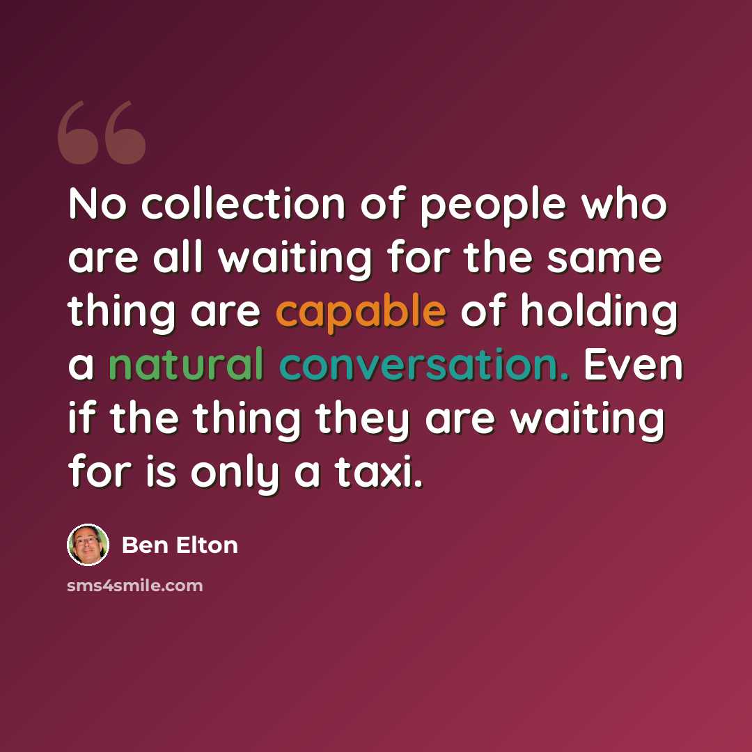 “No collection of people who are all waiting for the same thing are capable of holding a natural conversation. Even if the thing they are waiting for is only a taxi.” quote by Ben Elton