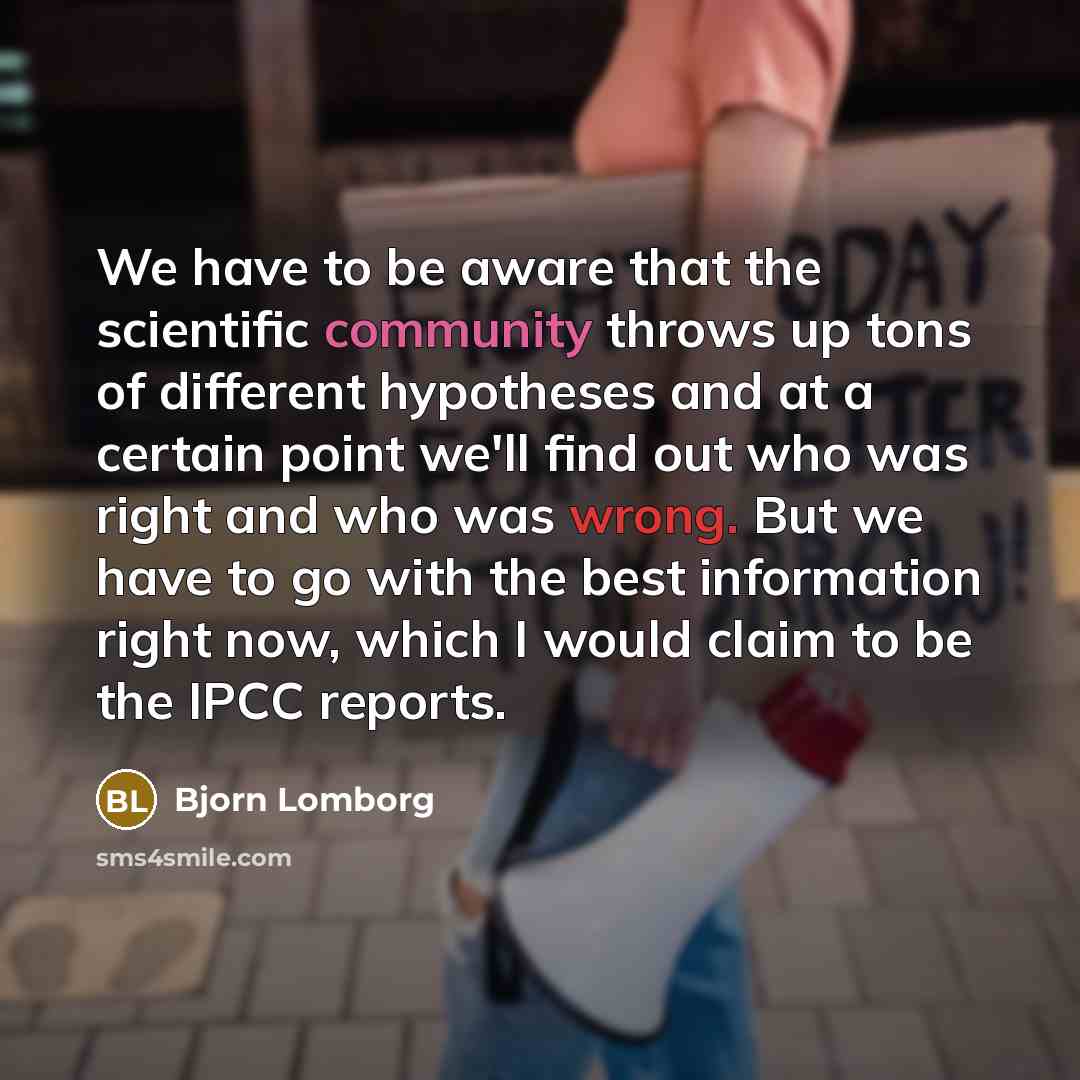 “We have to be aware that the scientific community throws up tons of different hypotheses and at a certain point we'll find out who was right and who was wrong. But we have to go with the best information right now, which I would claim to be the IPCC reports.” quote by Bjorn Lomborg