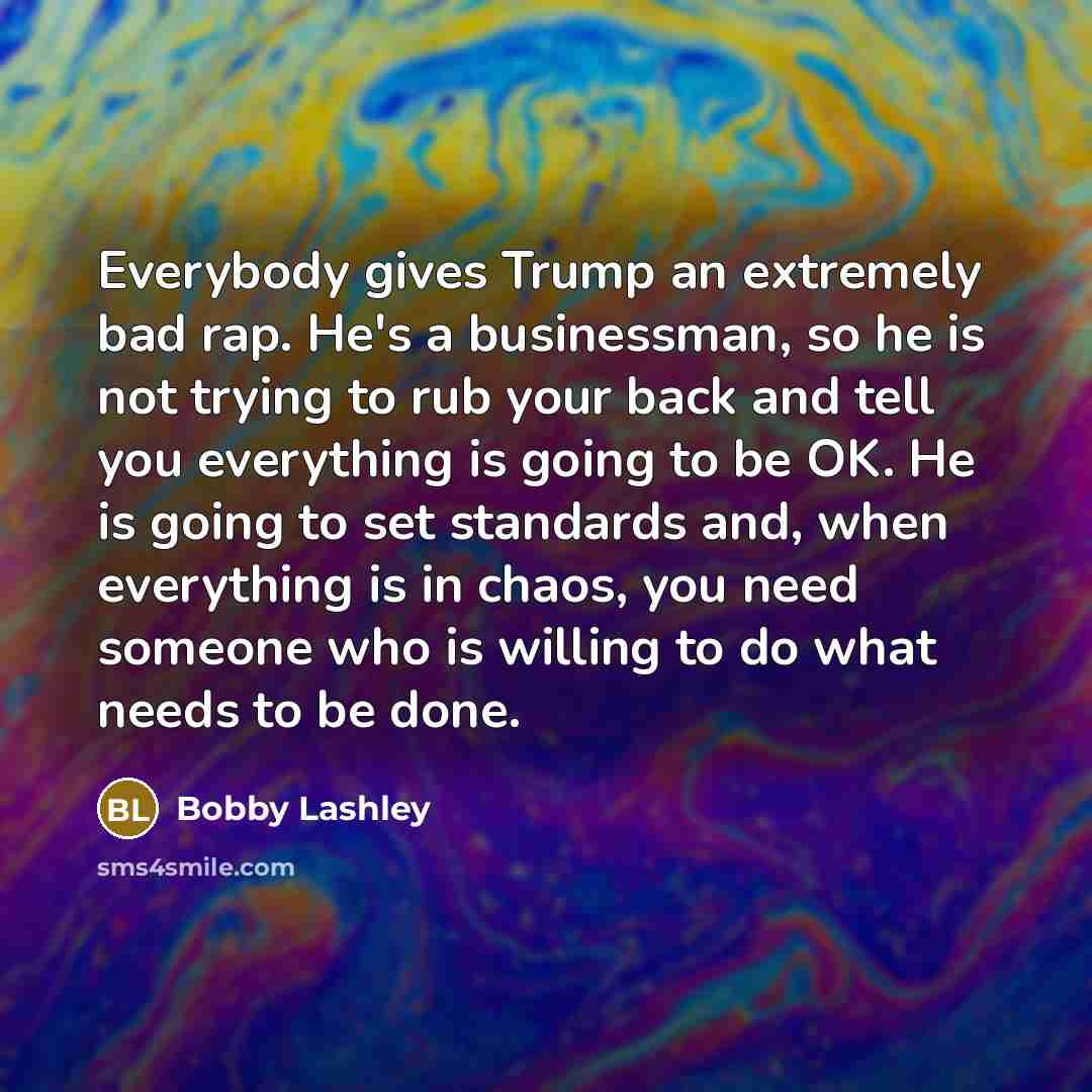 “Everybody gives Trump an extremely bad rap. He's a businessman, so he is not trying to rub your back and tell you everything is going to be OK. He is going to set standards and, when everything is in chaos, you need someone who is willing to do what needs to be done.” quote by Bobby Lashley