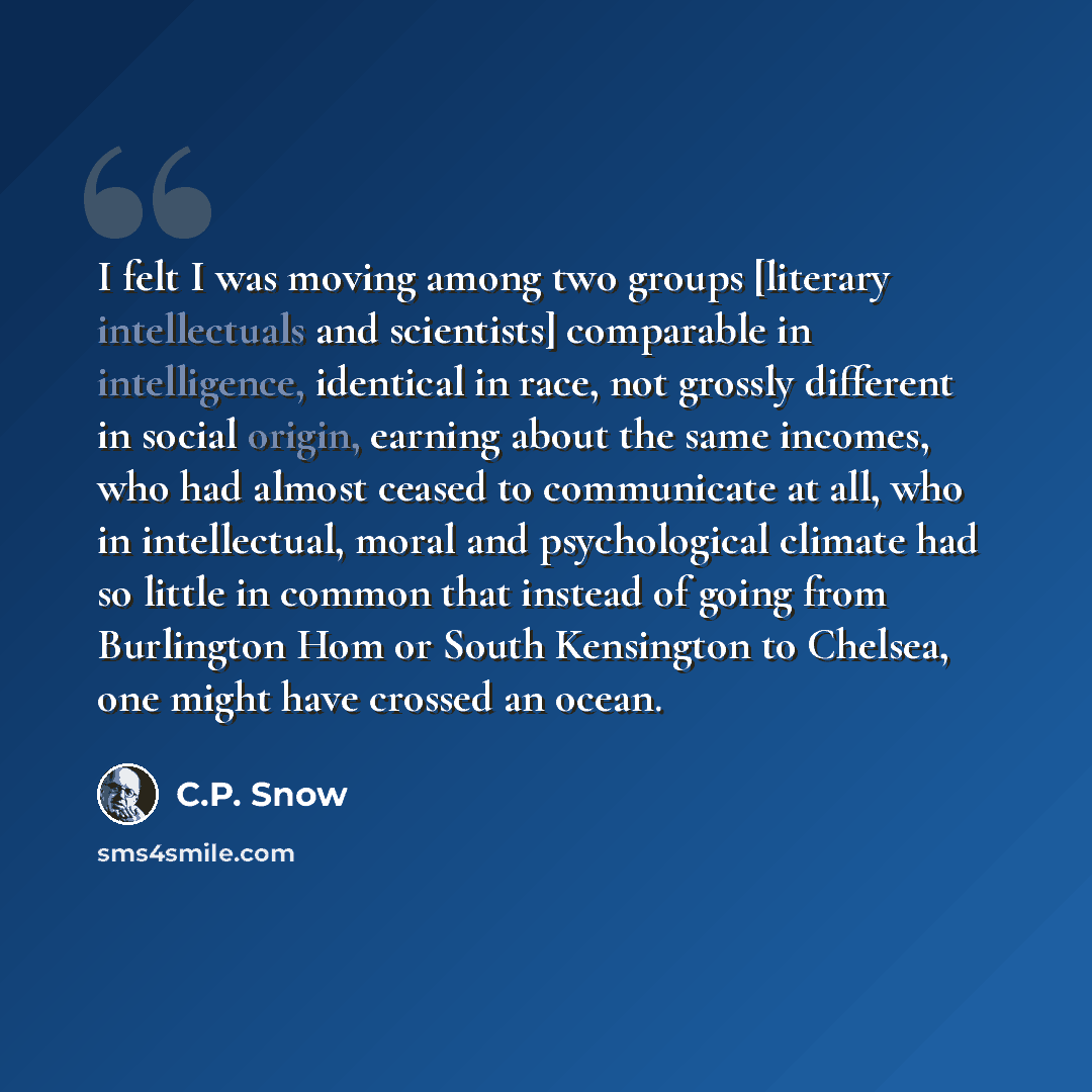 “I felt I was moving among two groups [literary intellectuals and scientists] comparable in intelligence, identical in race, not grossly different in social origin, earning about the same incomes, who had almost ceased to communicate at all, who in intellectual, moral and psychological climate had…” quote by C.P. Snow