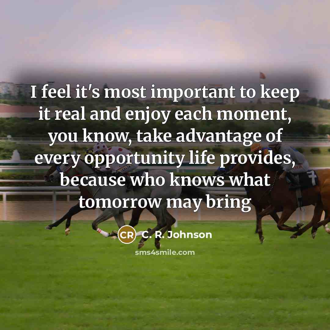 “I feel it's most important to keep it real and enjoy each moment, you know, take advantage of every opportunity life provides, because who knows what tomorrow may bring” quote by C. R. Johnson