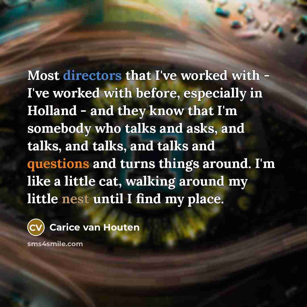“Most directors that I've worked with - I've worked with before, especially in Holland - and they know that I'm somebody who talks and asks, and talks, and talks, and talks and questions and turns things around. I'm like a little cat, walking around my little nest until I find my place.” quote by Carice van Houten