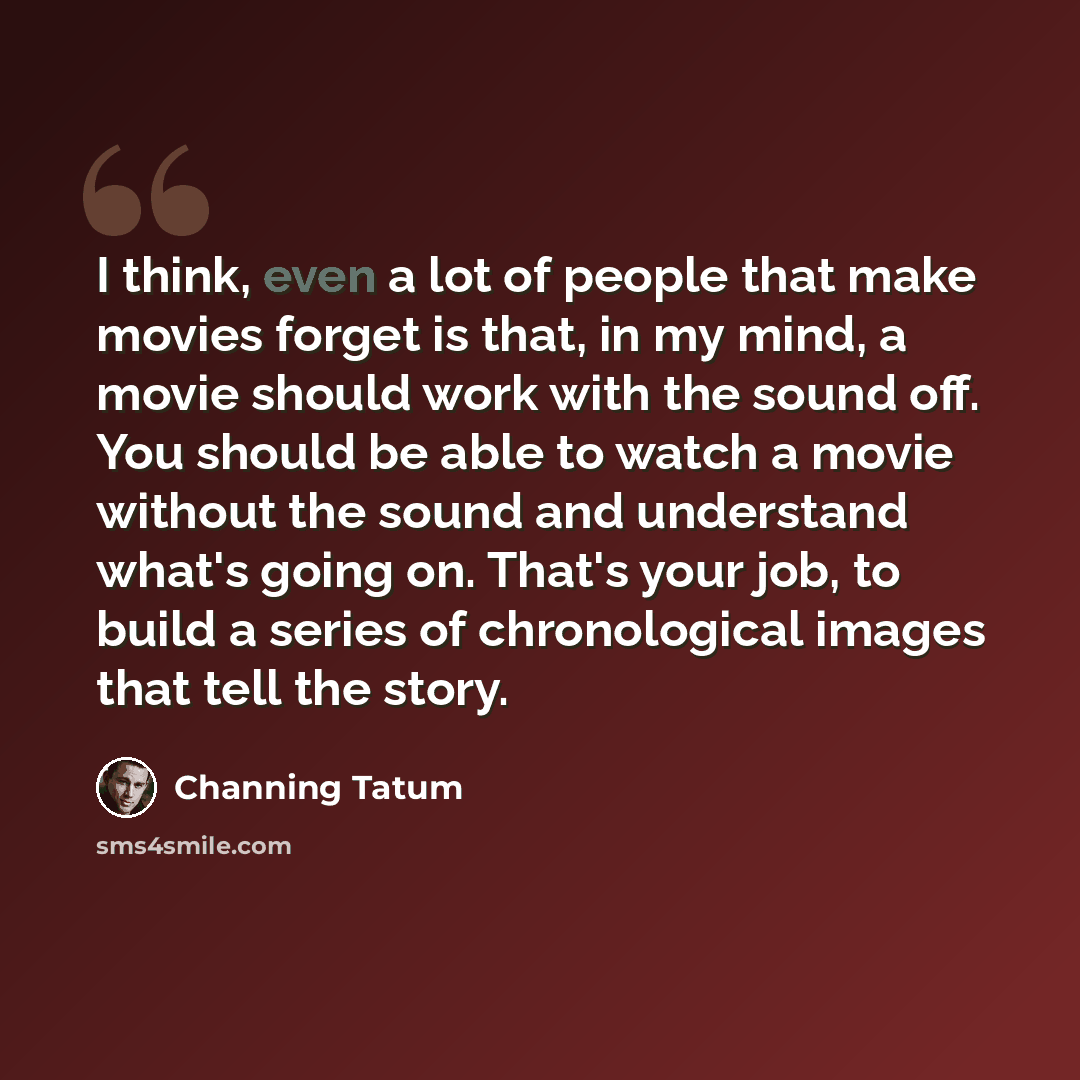 “I think, even a lot of people that make movies forget is that, in my mind, a movie should work with the sound off. You should be able to watch a movie without the sound and understand what's going on. That's your job, to build a series of chronological images that tell the story.” quote by Channing Tatum