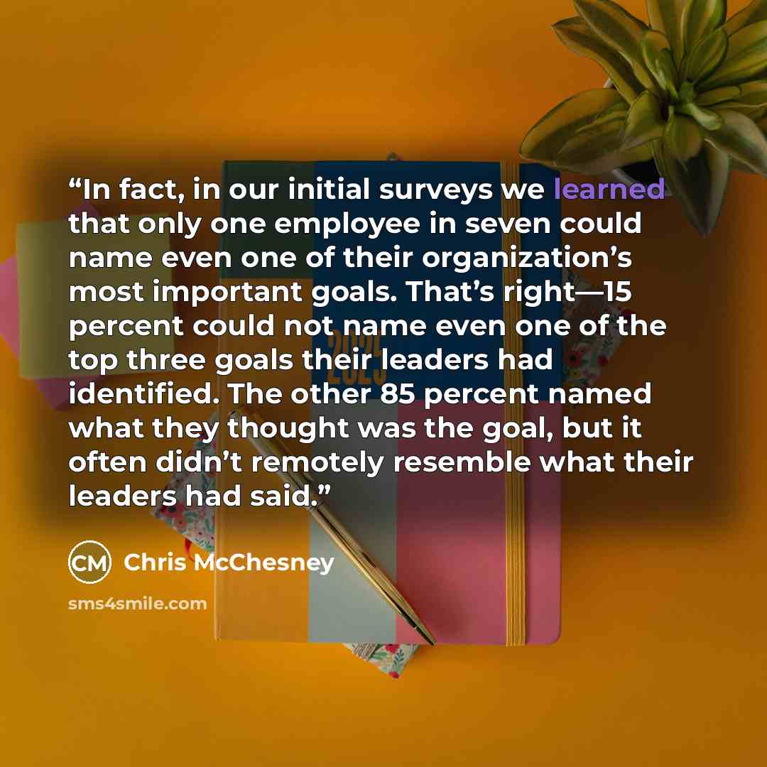 “In fact, in our initial surveys we learned that only one employee in seven could name even one of their organization’s most important goals. That’s right—15 percent could not name even one of the top three goals their leaders had identified. The other 85 percent named what they thought was the…” quote by Chris McChesney