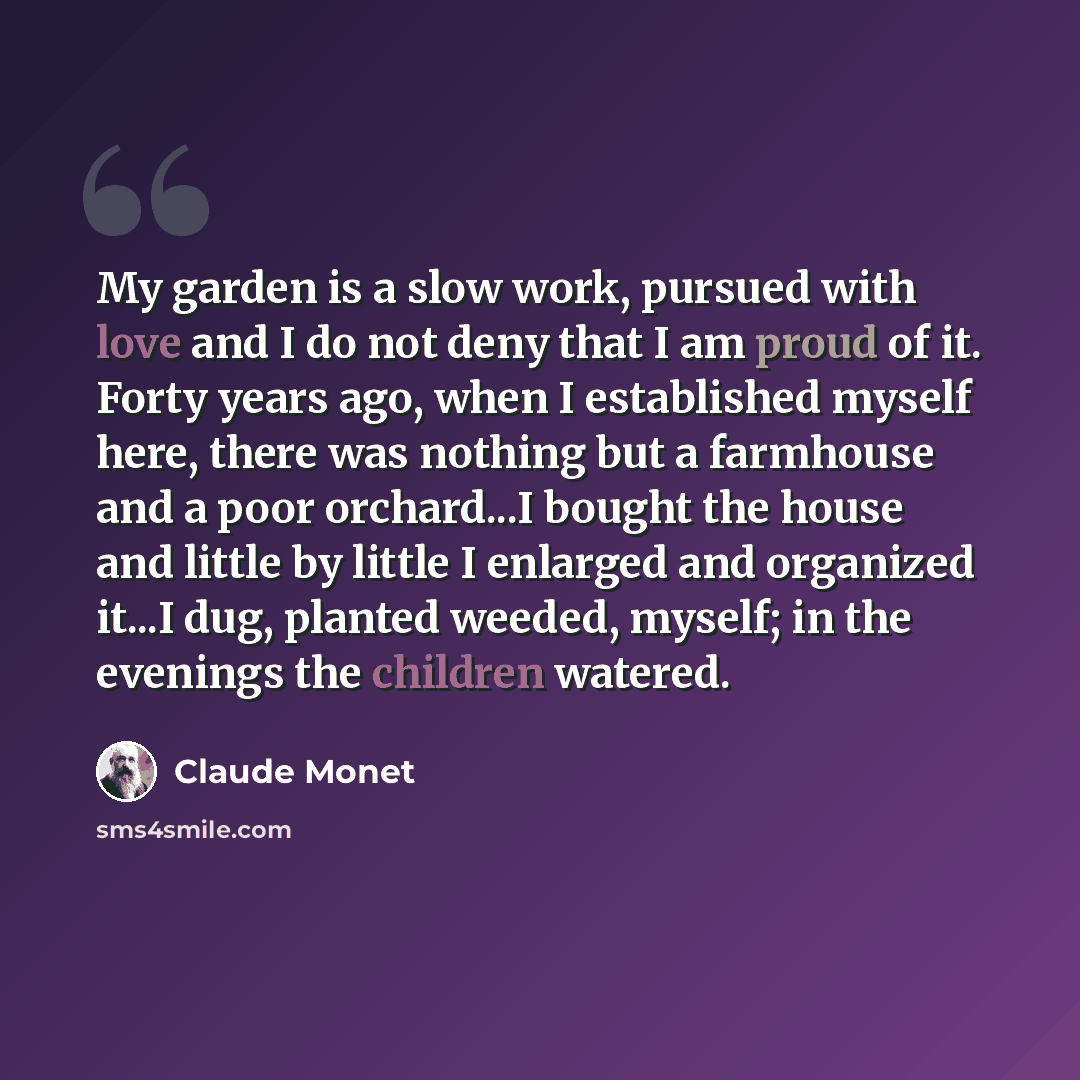 “My garden is a slow work, pursued with love and I do not deny that I am proud of it. Forty years ago, when I established myself here, there was nothing but a farmhouse and a poor orchard...I bought the house and little by little I enlarged and organized it...I dug, planted weeded, myself; in the…” quote by Claude Monet