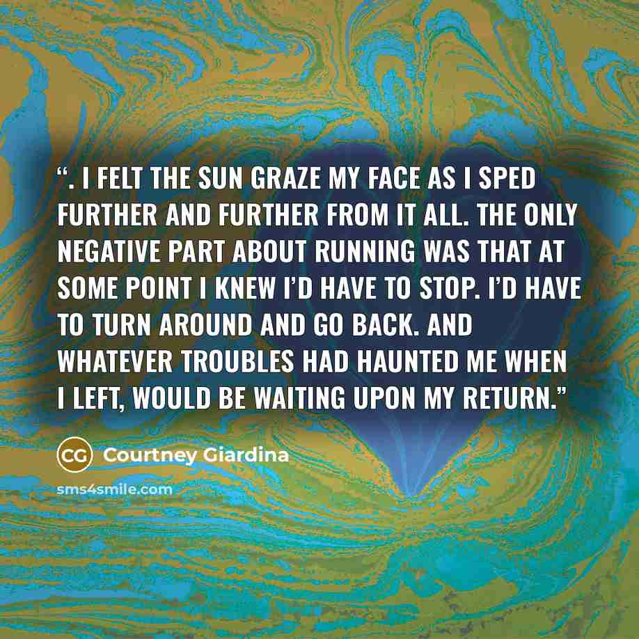 “. I felt the sun graze my face as I sped further and further from it all. The only negative part about running was that at some point I knew I’d have to stop. I’d have to turn around and go back. And whatever troubles had haunted me when I left, would be waiting upon my return.” quote by Courtney Giardina
