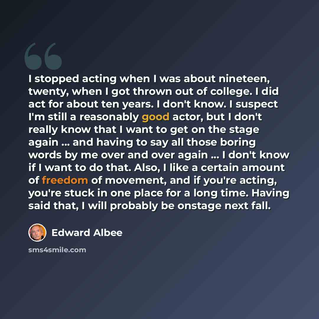 “I stopped acting when I was about nineteen, twenty, when I got thrown out of college. I did act for about ten years. I don't know. I suspect I'm still a reasonably good actor, but I don't really know that I want to get on the stage again ... and having to say all those boring words by me over and…” quote by Edward Albee