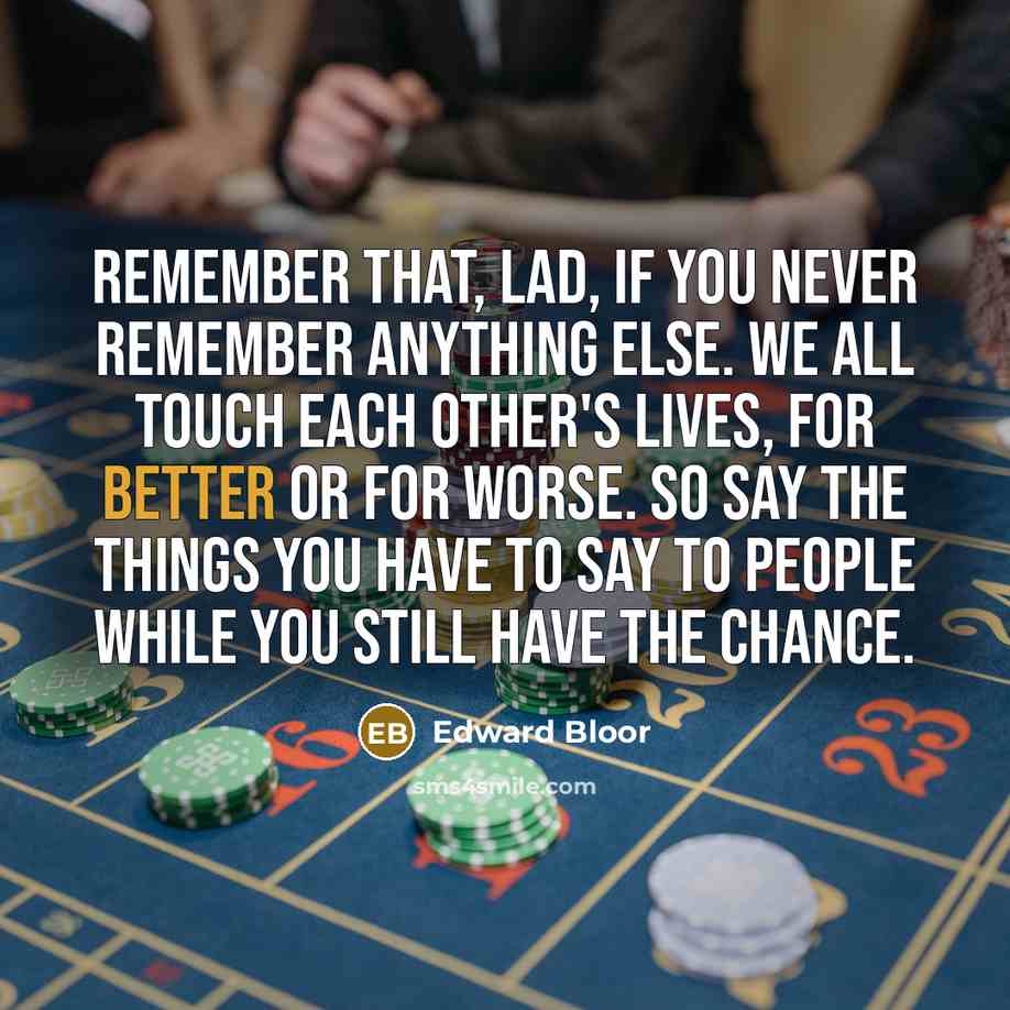 “Remember that, lad, if you never remember anything else. We all touch each other's lives, for better or for worse. So say the things you have to say to people while you still have the chance.” quote by Edward Bloor