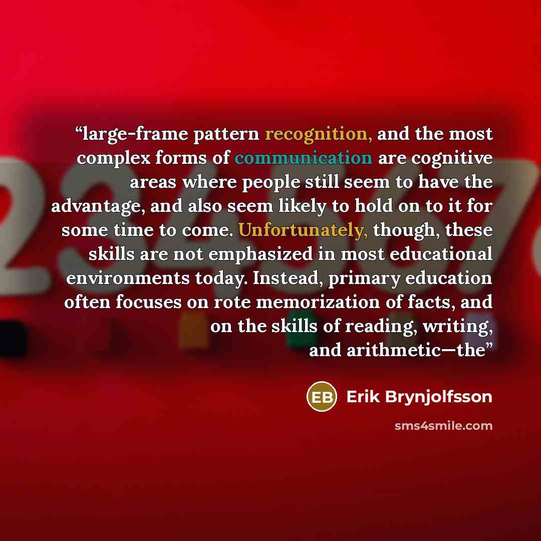 “large-frame pattern recognition, and the most complex forms of communication are cognitive areas where people still seem to have the advantage, and also seem likely to hold on to it for some time to come. Unfortunately, though, these skills are not emphasized in most educational environments…” quote by Erik Brynjolfsson